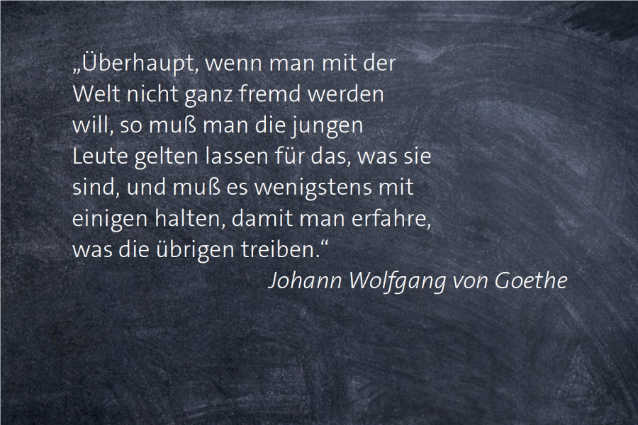 „Überhaupt, wenn man mit der Welt nicht ganz fremd werden will, so muß man die jungen Leute gelten lassen für das, was sie sind, und muß es wenigstens mit einigen halten, damit man erfahre, was die übrigen treiben.“ -- Johann Wolfgang von Goethe