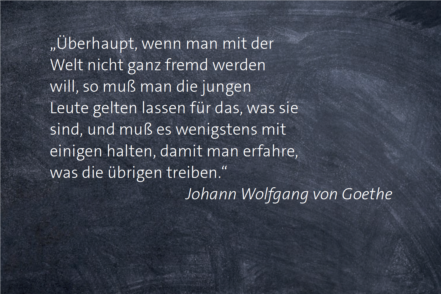 „Überhaupt, wenn man mit der Welt nicht ganz fremd werden will, so muß man die jungen Leute gelten lassen für das, was sie sind, und muß es wenigstens mit einigen halten, damit man erfahre, was die übrigen treiben.“ -- Johann Wolfgang von Goethe